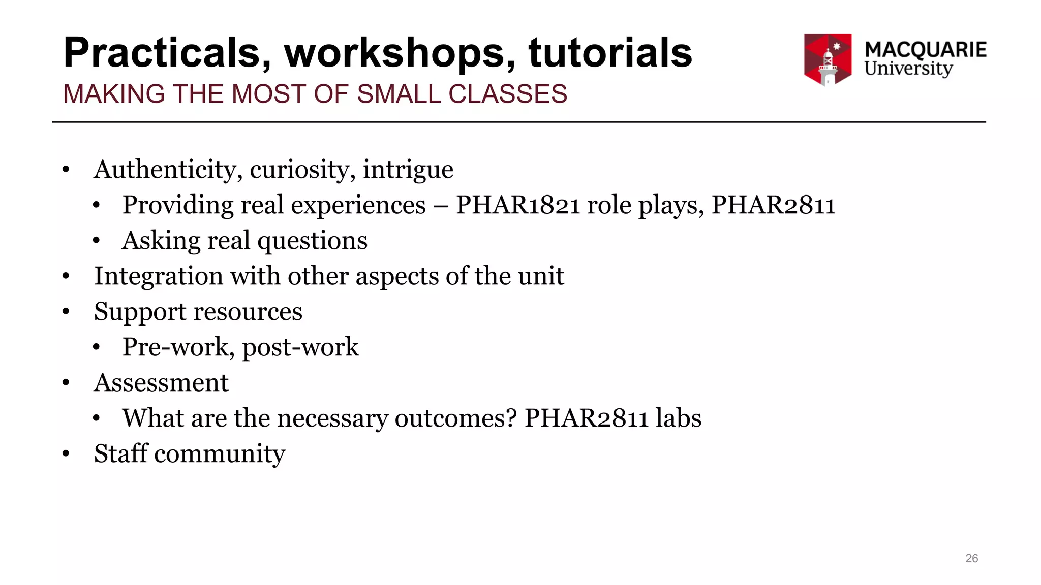 Practicals, workshops, tutorials
26
MAKING THE MOST OF SMALL CLASSES
• Authenticity, curiosity, intrigue
• Providing real experiences – PHAR1821 role plays, PHAR2811
• Asking real questions
• Integration with other aspects of the unit
• Support resources
• Pre-work, post-work
• Assessment
• What are the necessary outcomes? PHAR2811 labs
• Staff community
 