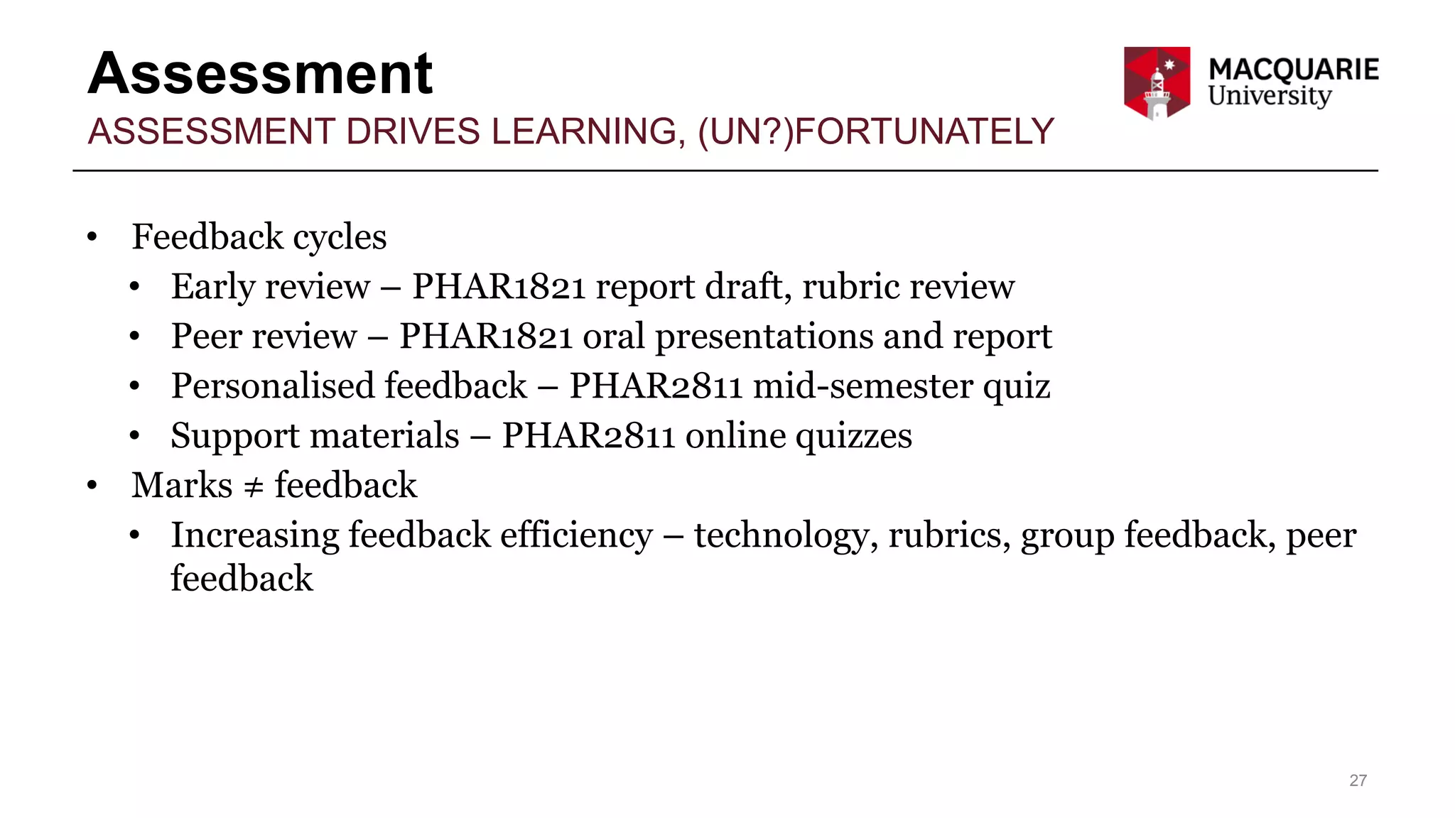 Assessment
27
ASSESSMENT DRIVES LEARNING, (UN?)FORTUNATELY
• Feedback cycles
• Early review – PHAR1821 report draft, rubric review
• Peer review – PHAR1821 oral presentations and report
• Personalised feedback – PHAR2811 mid-semester quiz
• Support materials – PHAR2811 online quizzes
• Marks ≠ feedback
• Increasing feedback efficiency – technology, rubrics, group feedback, peer
feedback
 