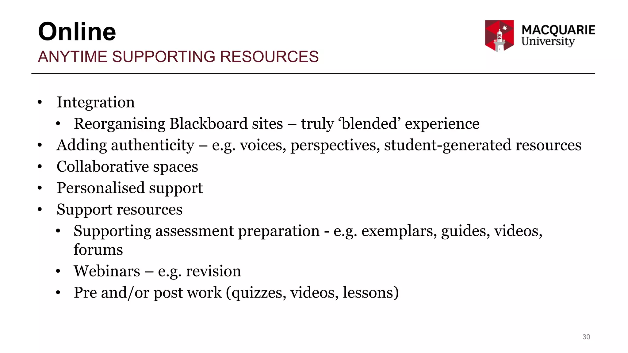 Online
30
ANYTIME SUPPORTING RESOURCES
• Integration
• Reorganising Blackboard sites – truly ‘blended’ experience
• Adding authenticity – e.g. voices, perspectives, student-generated resources
• Collaborative spaces
• Personalised support
• Support resources
• Supporting assessment preparation - e.g. exemplars, guides, videos,
forums
• Webinars – e.g. revision
• Pre and/or post work (quizzes, videos, lessons)
 