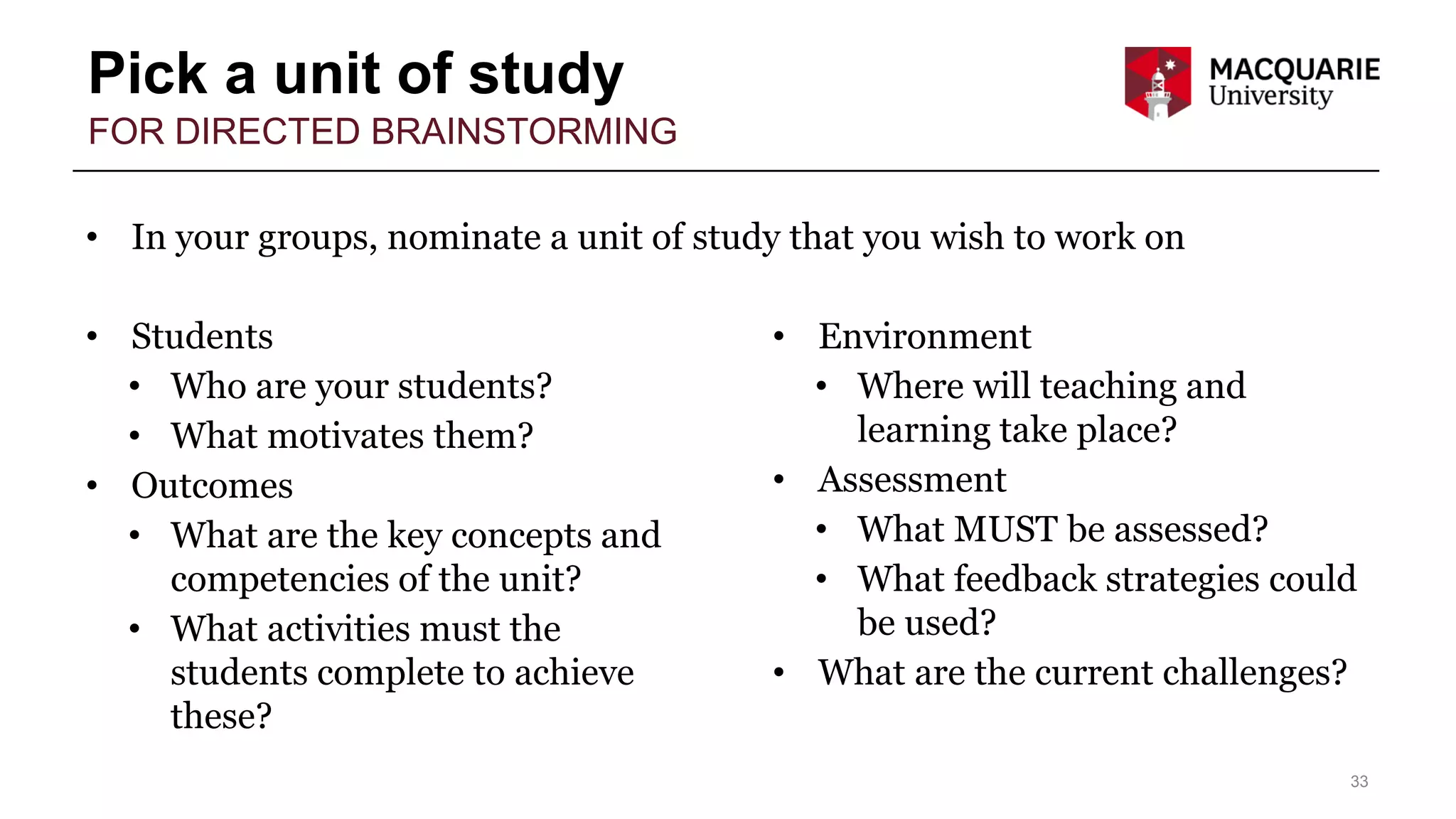 Pick a unit of study
33
FOR DIRECTED BRAINSTORMING
• In your groups, nominate a unit of study that you wish to work on
• Students
• Who are your students?
• What motivates them?
• Outcomes
• What are the key concepts and
competencies of the unit?
• What activities must the
students complete to achieve
these?
• Environment
• Where will teaching and
learning take place?
• Assessment
• What MUST be assessed?
• What feedback strategies could
be used?
• What are the current challenges?
 
