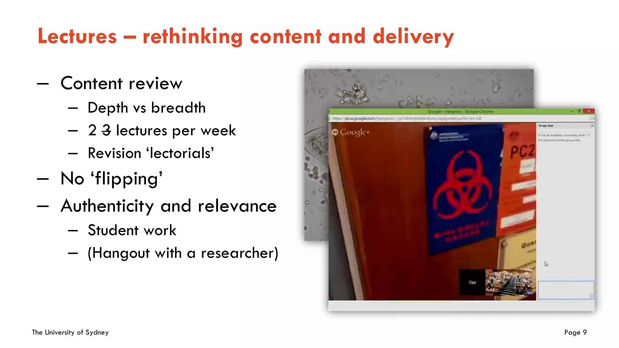 The University of Sydney Page 9
Lectures – rethinking content and delivery
– Content review
– Depth vs breadth
– 2 3 lectures per week
– Revision ‘lectorials’
– No ‘flipping’
– Authenticity and relevance
– Student work
– (Hangout with a researcher)
 