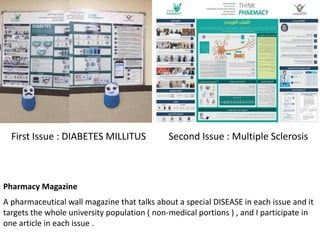Pharmacy Magazine
A pharmaceutical wall magazine that talks about a special DISEASE in each issue and it
targets the whole university population ( non-medical portions ) , and I participate in
one article in each issue .
First Issue : DIABETES MILLITUS Second Issue : Multiple Sclerosis
 