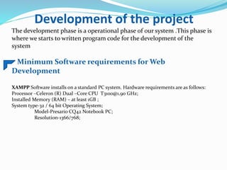 Development of the project
The development phase is a operational phase of our system .This phase is
where we starts to written program code for the development of the
system
Minimum Software requirements for Web
Development
XAMPP Software installs on a standard PC system. Hardware requirements are as follows:
Processor –Celeron (R) Dual –Core CPU T3100@1.90 GHz;
Installed Memory (RAM) – at least 1GB ;
System type-32 / 64 bit Operating System;
Model-Presario CQ42 Notebook PC;
Resolution-1366/768;
 