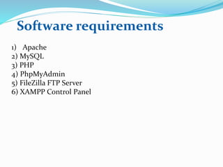 Software requirements
1) Apache
2) MySQL
3) PHP
4) PhpMyAdmin
5) FileZilla FTP Server
6) XAMPP Control Panel
 