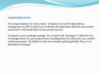COMPOSER SETUP
I’m using composer for this project . Composer is a tool for dependency
management in PHP. It allows you to declare the dependent libraries your project
needs and it will install them in your project for you.
Composer is not a package manager. Yes, it deals with "packages" or libraries, but
it manages them on a per-project basis, installing them in a directory (e.g. vendor)
inside your project. By default it will never install anything globally. Thus, it is a
dependency manager.
 