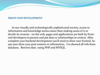 FRONT-END DEVELOPMENT
In our visually and technologically sophisticated society, access to
information and knowledge seems easier than making sense of it or
decide its veracity - on the web, pages and applications are built by front-
end developers to present and put data or relationships in context .After
complete your backend development you’ll need to show user fronted, So
any user show your post content or information, I’ve showed all info from
database, Retrieve data using PHP and MYSQL.
 