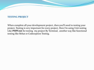 TESTING PROJECT
When complete all your development project, then you’ll need to testing your
project, Testing is very important for every project, Here I’m using Unit testing
Like PHPUnit for testing my project By Terminal, another way like functional
testing like Behat or Codeception Testing.
 