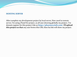 HOSTING SERVER
After complete my development project by local server, Now need to remote
server, I’m using cPanel for project, so all user showing globally my project. I’ve
domain register for this project Like as https://pharmacyinfo.com/ i'll upload
this project so that any user brows this URL then he/she will show my project.
 