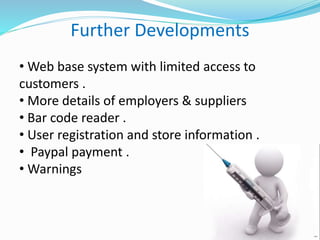 Further Developments
• Web base system with limited access to
customers .
• More details of employers & suppliers
• Bar code reader .
• User registration and store information .
• Paypal payment .
• Warnings
 