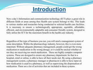 Introduction
Now a day’s Information and communication technology (ICT) plays a great role in
different fields or areas among thus Health care system belongs to this. This leads
to various studies and researches being conducted to selected health care facilities.
It is necessary to ensure a technologically appropriate, equitable, affordable,
efficient, and environmentally adaptable and consumer friendly system, designed to
fully utilize the ICT for the maximum benefit in the health care industry.
Regardless of the type of business you run, you will need a management system of
some description. Within the pharmacology industry, however, this is even more
important. Without adequate pharmacy management, people could get the wrong
medication or medication in the wrong dosage, or it could be unclear whether or
not they are receiving too much medication. These are highly complex computer
systems. These are designed to ensure any pharmacy department, be that in a
hospital, retail or online, is able to have all their needs met. By using a pharmacy
management system, a pharmacy manager or pharmacist is able to have input on
how medication is used in a pharmacy, as well as supervising the dispensation of
medication. There are a lot of activities that are included in these systems.
 