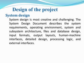 Design of the project
System design
System design is most creative and challenging. The
System Design Document describes the system
requirements, operating environment, system and
subsystem architecture, files and database design,
input formats, output layouts, human-machine
interfaces, detailed design, processing logic, and
external interfaces.
 