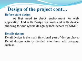 Design of the project cont…
Before start design
At first need to check environment for web
application And with Design for Web and with device
checking for our system design by local server by XAMPP.
Details design
Detail design is the main functional part of design phase.
Detail design activity divided into three sub category
such as…
 