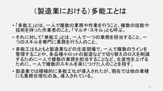 （製造業における）多能工とは
• 「多能工」とは、一人で複数の業務や作業を行うこと、複数の技能や
技術を持った作業者のこと。「マルチ・スキル」とも呼ぶ。
• それに対して「単能工」とは、一人で一つの業務を担当すること、一
つのスキルを専門に業務を行う人のこと。
• 多能工はもともと製造業などの生産現場で、一人で複数のラインを
管理することや、多品種小ロットの製造などで切り替えのロスを削減
するために一人で複数の業務を担当することなど、生産性を上げる
ために、一人で複数のスキルを身につけた人のことを指す。
• 製造業では積極的に多能工化が導入されたが、現在では他の業種
にも業務合理化の為、導入されている。
18
 