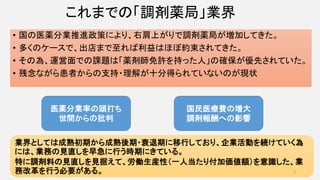 これまでの「調剤薬局」業界
• 国の医薬分業推進政策により、右肩上がりで調剤薬局が増加してきた。
• 多くのケースで、出店まで至れば利益はほぼ約束されてきた。
• その為、運営面での課題は「薬剤師免許を持った人」の確保が優先されていた。
• 残念ながら患者からの支持・理解が十分得られていないのが現状
医薬分業率の頭打ち
世間からの批判
国民医療費の増大
調剤報酬への影響
業界としては成熟初期から成熟後期・衰退期に移行しており、企業活動を続けていく為
には、業務の見直しを早急に行う時期にきている。
特に調剤料の見直しを見据えて、労働生産性（一人当たり付加価値額）を意識した、業
務改革を行う必要がある。 2
 