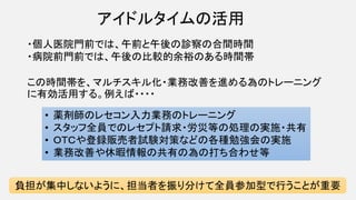 アイドルタイムの活用
30
・個人医院門前では、午前と午後の診察の合間時間
・病院前門前では、午後の比較的余裕のある時間帯
この時間帯を、マルチスキル化・業務改善を進める為のトレーニング
に有効活用する。例えば・・・・
• 薬剤師のレセコン入力業務のトレーニング
• スタッフ全員でのレセプト請求・労災等の処理の実施・共有
• ＯＴＣや登録販売者試験対策などの各種勉強会の実施
• 業務改善や休暇情報の共有の為の打ち合わせ等
負担が集中しないように、担当者を振り分けて全員参加型で行うことが重要
 