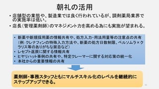 朝礼の活用
• 店舗型の業態や、製造業では良く行われているが、調剤薬局業界で
の実施率は低い。
• 店長（管理薬剤師）のマネジメント力を高める為にも実施が望まれる。
31
• 新薬や新規採用薬の情報共有や、処方入力・用法用量等の注意点の共有
（例：クレナフィンの特殊入力方法や、新薬の処方日数制限、ベルソムラ×ク
ラリス等のありがちな禁忌など）
• レセプト返戻に関する情報共有
• ヒヤリハット事例の共有や、特定クレーマーに関する対応策の統一化
• 本社からの重要情報の共有
薬剤師・事務スタッフともにマルチスキル化のレベルを継続的に
ステップアップできる。
 