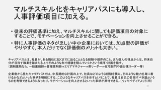 マルチスキル化をキャリアパスにも導入し、
人事評価項目に加える。
• 従来の評価基準に加え、マルチスキルに関しても評価項目の対象に
することで、モチベーションを向上させることができる。
• 特に人事評価のネタが乏しい中小企業においては、加点型の評価が
やりやすく、本人だけでなく評価側のメリットも大きい。
32
キャリアパスとは、社員が、ある職位に就くまでに辿ることとなる経験や順序のこと。また個人の視点からは、将来自
分が目指す職業を踏まえる上でどのような形で経験を積んでいくかという順序・計画を指す。
（調剤薬局なら、一般薬剤師⇒管理薬剤師⇒エリアマネジャー⇒県リーダー⇒在宅部門や面分業リーダー等）
企業側から見たキャリアパスでは、中長期的な計画の上で、社員はどのような経験を積み、どのような能力を身に着
けるかなどといった事柄を明確にする。このようなキャリアパスを示すということで、社員は自己の目指すべき道という
ものを考察できるようになったり、モチベーションを向上させるといった事柄が期待できる。（ウィキペディアより引用）
 