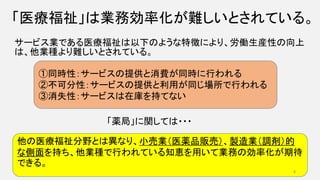 「医療福祉」は業務効率化が難しいとされている。
サービス業である医療福祉は以下のような特徴により、労働生産性の向上
は、他業種より難しいとされている。
①同時性：サービスの提供と消費が同時に行われる
②不可分性：サービスの提供と利用が同じ場所で行われる
③消失性：サービスは在庫を持てない
他の医療福祉分野とは異なり、小売業（医薬品販売）、製造業（調剤）的
な側面を持ち、他業種で行われている知恵を用いて業務の効率化が期待
できる。
「薬局」に関しては・・・
8
 