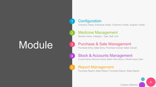 1
2
3
4
5
Module
Creative Software
Configuration
Company Setup, Employee Setup, Customer Create, Supplier Create
Medicine Management
Generic name, Category , Type, Self, Unit
Purchase & Sale Management
Purchase Entry, Sales Entry, Purchase Cancel, Sales Cancel
Stock & Accounts Management
Current Stock, Minimum Stock, Batch Wise Stock, 4 Month Expiry Date
Report Management
Purchase Report, Sales Report, Purchase Report, Sales Report
9
 