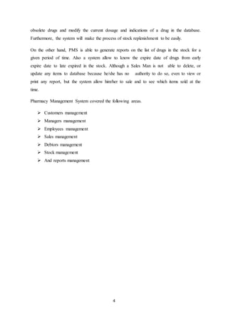 4
obsolete drugs and modify the current dosage and indications of a drug in the database.
Furthermore, the system will make the process of stock replenishment to be easily.
On the other hand, PMS is able to generate reports on the list of drugs in the stock for a
given period of time. Also a system allow to know the expire date of drugs from early
expire date to late expired in the stock. Although a Sales Man is not able to delete, or
update any items to database because he/she has no authority to do so, even to view or
print any report, but the system allow him/her to sale and to see which items sold at the
time.
Pharmacy Management System covered the following areas.
 Customers management
 Managers management
 Employees management
 Sales management
 Debtors management
 Stock management
 And reports management
 