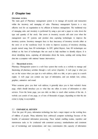 5
2 Chapter two
Literature review.
The main goal of Pharmacy management system is to manage all records and transaction
within the inventory and managing of sales. Pharmacy management System is a very
effective tool for an organization to be efficient in business management. The traditional way
of managing sales and inventory is performed by using a pen and a paper to write down the
type and quantity of the stock. But errors in inventory records still exist even when the
management uses IT systems and product data capturing technologies to improve the
inventory systems. Inventory managers have to face inaccuracy of inventory records either at
the store or at the warehouse level. In order to improve accuracy of inventory checking,
people started using Auto ID technologies. In EPC global Report, Auto ID technologies are
defined as the host of technologies that are used to help machines to identify objects. It is
about identifying items, capturing all information about the items, sending and storing those
data into a computer with minimal human intervention.
2.1 Theoretical review.
Pharmacy Management system is a web base system that works as a website to manage and
functioning all pharmacy activities through a web server (Apache). A web page is what you
see on the screen when you type in a web address, click on a link, or put a query in a search
engine. A web page can contain any type of information, and can include text, colour,
graphics, animation and sound.
When someone gives you their web address, it generally takes you to their website's home
page, which should introduce you to what that site offers in terms of information or other
services. From the home page, you can click on links to reach other sections of the site. A
website can consist of one page, or of tens of thousands of pages, depending on what the site
owner is trying to accomplish.
2.2 EMPARICAL REVIEW
Over the past 40 years, information technology has had a major impact on the working lives
of millions of people. Many industries have embraced computer technology because of the
benefits of automated information processing. These include enabling routine, repetitive and
monotonous tasks to be conducted with consistent accuracy; standardisation and consistent
use of terminology and nomenclature; and mass customisation (the capacity of information
 
