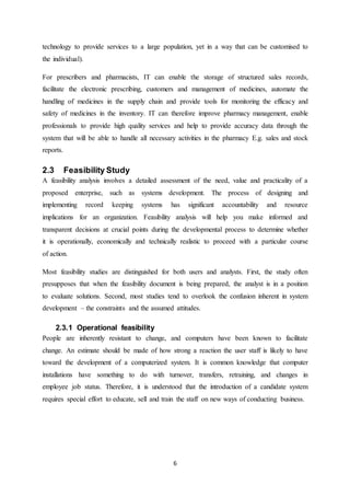 6
technology to provide services to a large population, yet in a way that can be customised to
the individual).
For prescribers and pharmacists, IT can enable the storage of structured sales records,
facilitate the electronic prescribing, customers and management of medicines, automate the
handling of medicines in the supply chain and provide tools for monitoring the efficacy and
safety of medicines in the inventory. IT can therefore improve pharmacy management, enable
professionals to provide high quality services and help to provide accuracy data through the
system that will be able to handle all necessary activities in the pharmacy E.g. sales and stock
reports.
2.3 Feasibility Study
A feasibility analysis involves a detailed assessment of the need, value and practicality of a
proposed enterprise, such as systems development. The process of designing and
implementing record keeping systems has significant accountability and resource
implications for an organization. Feasibility analysis will help you make informed and
transparent decisions at crucial points during the developmental process to determine whether
it is operationally, economically and technically realistic to proceed with a particular course
of action.
Most feasibility studies are distinguished for both users and analysts. First, the study often
presupposes that when the feasibility document is being prepared, the analyst is in a position
to evaluate solutions. Second, most studies tend to overlook the confusion inherent in system
development – the constraints and the assumed attitudes.
2.3.1 Operational feasibility
People are inherently resistant to change, and computers have been known to facilitate
change. An estimate should be made of how strong a reaction the user staff is likely to have
toward the development of a computerized system. It is common knowledge that computer
installations have something to do with turnover, transfers, retraining, and changes in
employee job status. Therefore, it is understood that the introduction of a candidate system
requires special effort to educate, sell and train the staff on new ways of conducting business.
 