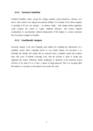 7
2.3.2 Technical feasibility
Technical feasibility centres around the existing computer system (hardware, software, etc.)
and to what extend it can support the proposed addition. For example, if the current computer
is operating at 80 per cent capacity – an arbitrary ceiling – then running another application
could overload the system or require additional hardware. This involves financial
considerations to accommodate technical enhancements. If the budget is a serious constraint,
then the project is judged not feasible.
2.3.3 Cost/Benefit Analysis
Economic analysis is the most frequently used method for evaluating the effectiveness of a
candidate system. More commonly known as cost benefit analysis, the procedure is to
determine the benefits and savings that are expected from a candidate system and compare
them with costs. If benefits overweigh costs, then the decision is made to design and
implement the system. Otherwise, further justification or alterations in the proposed system
will have to be made if it is to have a chance of being approved. This is an on-going effort
that improves in accuracy at each phase in the system life cycle.
 