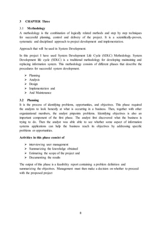 8
3 CHAPTER Three
3.1 Methodology
A methodology is the combination of logically related methods and step by step techniques
for successful planning, control and delivery of the project. It is a scientifically-proven,
systematic and disciplined approach to project development and implementation.
Approach that will be used in System Development.
In this project I have used System Development Life Cycle (SDLC) Methodology. System
Development life cycle (SDLC) is a traditional methodology for developing maintaining and
replacing information system. This methodology consists of different phases that describe the
procedures for successful system development.
 Planning
 Analysis
 Design
 Implementation and
 And Maintenance
3.2 Planning
It is the process of identifying problems, opportunities, and objectives. This phase required
the analysts to look honestly at what is occurring in a business. Then, together with other
organizational members, the analyst pinpoints problems. Identifying objectives is also an
important component of the first phase. The analyst first discovered what the business is
trying to do. Then the analyst was able able to see whether some aspect of information
systems applications can help the business reach its objectives by addressing specific
problems or opportunities.
Activities in this phase consist of
 interviewing user management
 Summarizing the knowledge obtained
 Estimating the scope of the project and
 Documenting the results
The output of this phase is a feasibility report containing a problem definition and
summarizing the objectives. Management must then make a decision on whether to proceed
with the proposed project
 
