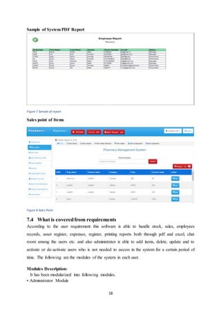 18
Sample of System PDF Report
Figure 7 Sample of report
Sales point of Items
Figure 8 Sales Point
7.4 What is coveredfrom requirements
According to the user requirement this software is able to handle stock, sales, employees
records, asset register, expenses, register, printing reports both through pdf and excel, chat
room among the users etc. and also administrator is able to add items, delete, update and to
activate or de-activate users who is not needed to access in the system for a certain period of
time. The following are the modules of the system in each user.
Modules Description:
It has been modularized into following modules.
• Administrator Module
 