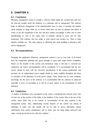 20
8 CHAPTER 6
8.1 Conclusion
Pharmacy management system is actually a software which handle the essential data and save
the data and actually about the database of a pharmacy and its management. This software
helps in effectively management of the pharmaceutical store or shop. It provides the statistics
about medicine or drugs which are in stocks which data can also be updated and edited. It
works as per the requirement of the user and have options accordingly. It allow user to enter
manufacturing as well as the expiry date of medicine placing in stock and for sales
transaction. This software also has ability to print reports and receipts etc. There is other
function available too. The main purpose is effectively and easily handling of pharmacy data
and its management
8.2 Recommendations
Designing this application (Pharmacy management system) is not an easy task. It all started
from the requirement gathering and passes through so many other stages before completion.
Based on the benefits of this system and tremendous value it will add to customer-user
satisfaction, the below recommendation will be considered; It is recommended that the new
system should be used with the necessary specifications of the system requirements and
provision for an uninterrupted power supply should be made available throughout the hours
of operation of the pharmacy to avoid power outage. There should also be basic computer
knowledge for the users of the software. It is recommended that the software be improved
especially in areas of accounting as it will be of great impact to the development of retail
pharmacy.
8.3 Limitations
A number of limitations were encountered in the course of preparing this research work. One
of such was in the creation of the tables in the database of the system. Due to the size of the
system, many tables had to be created to accommodate all the data required in the
management system. Also, implementing security features on the system was among of
challenges to make sure that people will not be able to access information without
authorisation from system administrator and to insure user are using unique password and
using a strong password not less than five numbers.
 