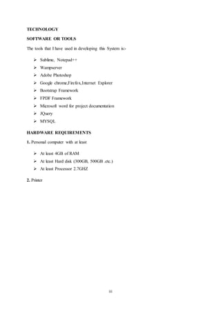 iii
TECHNOLOGY
SOFTWARE OR TOOLS
The tools that I have used in developing this System is:-
 Sublime, Notepad++
 Wampserver
 Adobe Photoshop
 Google chrome,Firefox,Internet Explorer
 Bootstrap Framework
 FPDF Framework
 Microsoft word for project documentation
 JQuery
 MYSQL
HARDWARE REQUIREMENTS
1. Personal computer with at least
 At least 4GB of RAM
 At least Hard disk (300GB, 500GB .etc.)
 At least Processor 2.7GHZ
2. Printer
 
