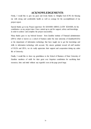 iv
ACKNOWLEDGEMENTS
Firstly, I would like to give my great and lovely thanks to Almighty God (S.W) for blessing
me with strong and comfortable health as well as courage for the accomplishment of my
project report.
Special thanks go to my Project supervisor Dr. KHAMIS ABDUL-LATIF KHAMIS, for his
contribution on my project since I have started up to end for support, advice and knowledge
in order to achieve and complete the project successfully.
Many thanks goes to my beloved lecturer from Zanzibar institute of Financial administration
(ZIFA) which is known as a school of business under the state university of Zanzibar(SUZA)
at the department of information technology that have taught me to get the knowledge and
skills in information technology with account. My sincere gratitude toward all staff member
of SUZA and ZIFA, we do really appreciate their support and cooperation during my entire
life at University.
Finally, I would like to show my gratefulness to the School of Business of State University of
Zanzibar members of staffs for their great ever forgotten contribution for sacrificing their
resources, time and mind without any regretful even at the page proof stage.
 