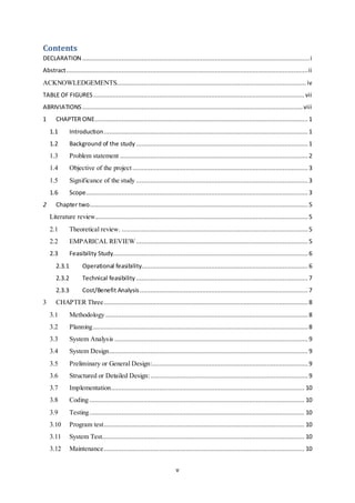 v
Contents
DECLARATION ...............................................................................................................................i
Abstract.......................................................................................................................................ii
ACKNOWLEDGEMENTS..........................................................................................................iv
TABLE OF FIGURES...................................................................................................................... vii
ABRIVIATIONS ........................................................................................................................... viii
1 CHAPTER ONE....................................................................................................................... 1
1.1 Introduction.................................................................................................................. 1
1.2 Background of the study ................................................................................................ 1
1.3 Problem statement .........................................................................................................2
1.4 Objective of the project..................................................................................................3
1.5 Significance of the study ................................................................................................ 3
1.6 Scope............................................................................................................................ 3
2 Chapter two.......................................................................................................................... 5
Literature review....................................................................................................................... 5
2.1 Theoretical review. ........................................................................................................5
2.2 EMPARICAL REVIEW................................................................................................ 5
2.3 Feasibility Study............................................................................................................. 6
2.3.1 Operational feasibility............................................................................................. 6
2.3.2 Technical feasibility ................................................................................................ 7
2.3.3 Cost/Benefit Analysis.............................................................................................. 7
3 CHAPTER Three.................................................................................................................. 8
3.1 Methodology ................................................................................................................. 8
3.2 Planning........................................................................................................................ 8
3.3 System Analysis ............................................................................................................ 9
3.4 System Design............................................................................................................... 9
3.5 Preliminary or General Design:....................................................................................... 9
3.6 Structured or Detailed Design:........................................................................................ 9
3.7 Implementation............................................................................................................ 10
3.8 Coding ........................................................................................................................ 10
3.9 Testing........................................................................................................................ 10
3.10 Program test................................................................................................................ 10
3.11 System Test................................................................................................................. 10
3.12 Maintenance................................................................................................................ 10
 