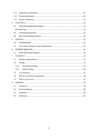 vi
3.13 Studying the performance............................................................................................. 11
3.14 Targeted participants.................................................................................................... 11
3.15 System Architecture..................................................................................................... 11
4 CHAPTER 4....................................................................................................................... 12
4.1 Information gathering techniques................................................................................. 12
Brainstorming:.................................................................................................................... 12
4.2 Functional requirement................................................................................................ 12
4.3 Non-Functional Requirements...................................................................................... 12
5 CHAPTER 4.......................................................................................................................... 13
5.1 SYSTEMDESIGN........................................................................................................... 13
5.2 Case model of proposed system implemented ................................................................ 13
6 DATABASE MODELLING ....................................................................................................... 14
6.1 Entity Relationship Diagram......................................................................................... 14
7 CHAPTER 5....................................................................................................................... 15
7.1 Database implementation ............................................................................................. 15
7.2 Testing........................................................................................................................ 15
7.2.1 Components testing.............................................................................................. 15
7.2.2 System testing...................................................................................................... 16
7.3 User Interfaces............................................................................................................. 17
7.4 What is covered from requirements............................................................................... 18
7.5 What is not covered ..................................................................................................... 19
8 CHAPTER 6.......................................................................................................................... 20
8.1 Conclusion .................................................................................................................. 20
8.2 Recommendations........................................................................................................ 20
8.3 Limitations.................................................................................................................. 20
8.4 References................................................................................................................... 21
 