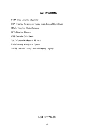 viii
ABRIVIATIONS
SUZA- State University of Zanzibar
PHP- Hypertext Pre-processor (earlier called, Personal Home Page)
HTML- Hypertext Markup Language
DFD- Data flow Diagram
CSS- Cascading Style Sheets
SDLC- System Development life cycle
PMS-Pharmacy Management System
MYSQL- Michael “Monty” Structured Query Language
LIST OF TABLES
 