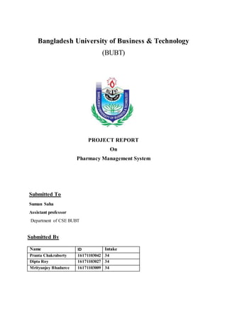 Bangladesh University of Business & Technology
(BUBT)
PROJECT REPORT
On
Pharmacy Management System
Submitted By
Name ID Intake
Pranta Chakraborty 16171103042 34
Dipta Roy 16171103027 34
Mrityunjoy Bhaduree 16171103009 34
Submitted To
Suman Saha
Assistant professor
Department of CSE BUBT
 
