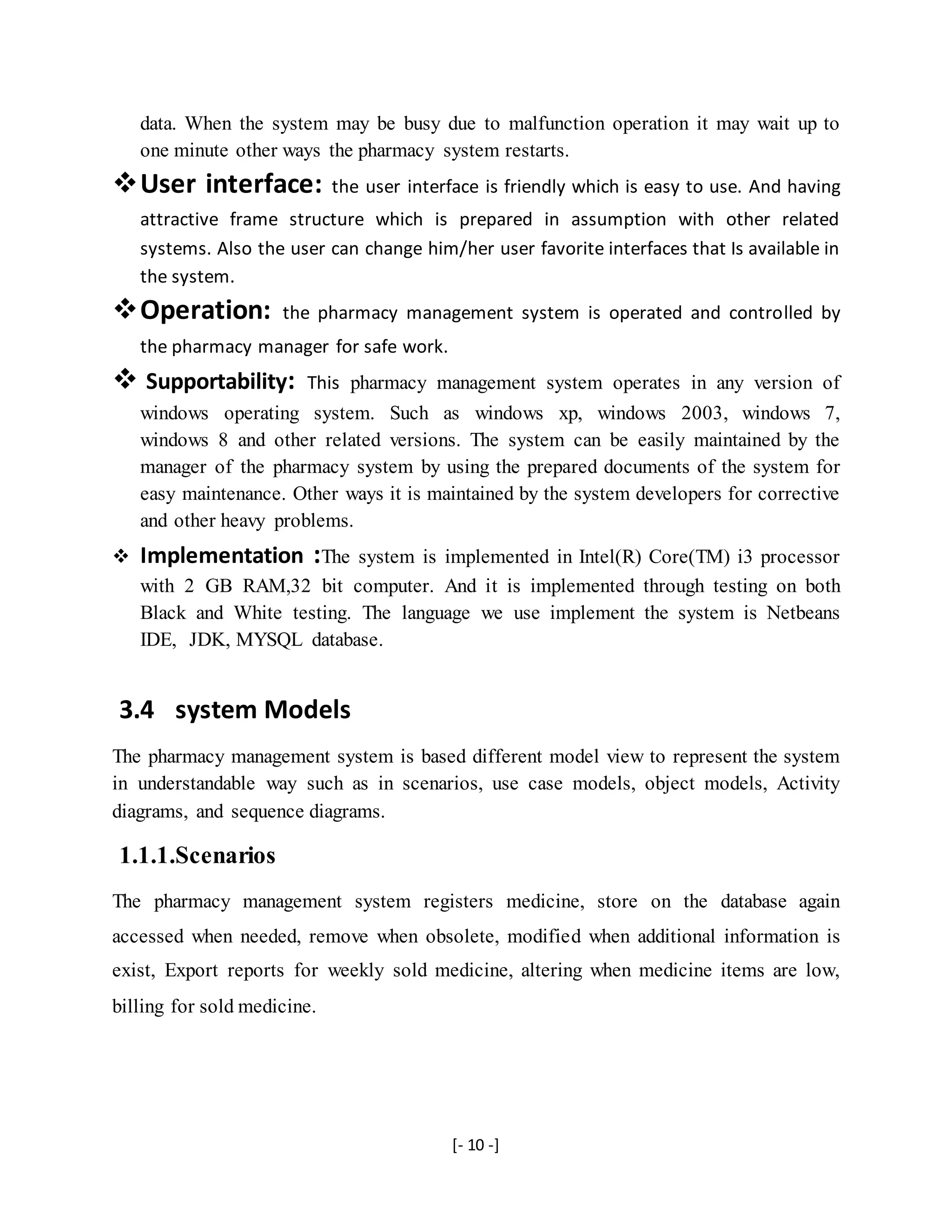 [- 10 -]
data. When the system may be busy due to malfunction operation it may wait up to
one minute other ways the pharmacy system restarts.
User interface: the user interface is friendly which is easy to use. And having
attractive frame structure which is prepared in assumption with other related
systems. Also the user can change him/her user favorite interfaces that Is available in
the system.
Operation: the pharmacy management system is operated and controlled by
the pharmacy manager for safe work.
 Supportability: This pharmacy management system operates in any version of
windows operating system. Such as windows xp, windows 2003, windows 7,
windows 8 and other related versions. The system can be easily maintained by the
manager of the pharmacy system by using the prepared documents of the system for
easy maintenance. Other ways it is maintained by the system developers for corrective
and other heavy problems.
 Implementation :The system is implemented in Intel(R) Core(TM) i3 processor
with 2 GB RAM,32 bit computer. And it is implemented through testing on both
Black and White testing. The language we use implement the system is Netbeans
IDE, JDK, MYSQL database.
3.4 system Models
The pharmacy management system is based different model view to represent the system
in understandable way such as in scenarios, use case models, object models, Activity
diagrams, and sequence diagrams.
1.1.1.Scenarios
The pharmacy management system registers medicine, store on the database again
accessed when needed, remove when obsolete, modified when additional information is
exist, Export reports for weekly sold medicine, altering when medicine items are low,
billing for sold medicine.
 