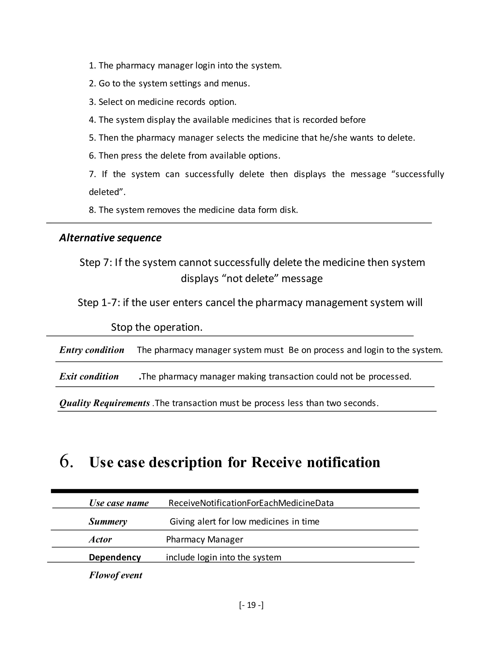 [- 19 -]
1. The pharmacy manager login into the system.
2. Go to the system settings and menus.
3. Select on medicine records option.
4. The system display the available medicines that is recorded before
5. Then the pharmacy manager selects the medicine that he/she wants to delete.
6. Then press the delete from available options.
7. If the system can successfully delete then displays the message “successfully
deleted”.
8. The system removes the medicine data form disk.
Alternative sequence
Step 7: If the system cannot successfully delete the medicine then system
displays “not delete” message
Step 1-7: if the user enters cancel the pharmacy management system will
Stop the operation.
Entry condition The pharmacy manager system must Be on process and login to the system.
Exit condition .The pharmacy manager making transaction could not be processed.
Quality Requirements .The transaction must be process less than two seconds.
6. Use case description for Receive notification
Use case name ReceiveNotificationForEachMedicineData
Summery Giving alert for low medicines in time
Actor Pharmacy Manager
Dependency include login into the system
Flowof event
 