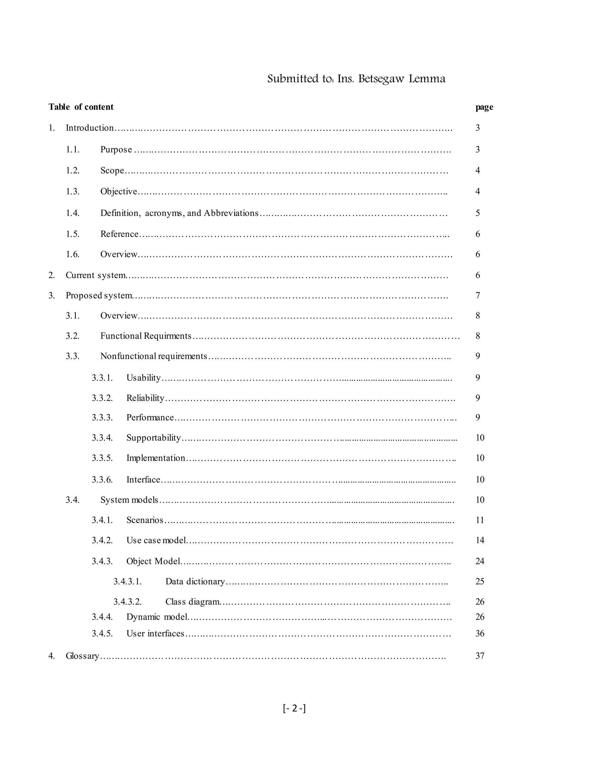 [- 2 -]
Submitted to: Ins. Betsegaw Lemma
Table of content page
1. Introduction…………………………………………………………………………………………….. 3
1.1. Purpose ………………………………………………………………………………………. 3
1.2. Scope………………………………………………………………………………………… 4
1.3. Objective…………………………………………………………………………………….. 4
1.4. Definition, acronyms, and Abbreviations…………………………………………………… 5
1.5. Reference…………………………………………………………………………………….. 6
1.6. Overview……………………………………………………………………………………… 6
2. Current system………………………………………………………………………………………… 6
3. Proposed system………………………………………………………………………………………. 7
3.1. Overview……………………………………………………………………………………… 8
3.2. Functional Requirments………………………………………………………………………… 8
3.3. Nonfunctional requirements………………………………………………………………….. 9
3.3.1. Usability………………………………………………….............................................. 9
3.3.2. Reliability………………………………………………………………………………. 9
3.3.3. Performance…………………………………………………………………………….. 9
3.3.4. Supportability……………………………………………................................................ 10
3.3.5. Implementation…………………………………………………………………………. 10
3.3.6. Interface…………………………………………………................................................ 10
3.4. System models……………………………………………….................................................... 10
3.4.1. Scenarios……………………………………………….................................................. 11
3.4.2. Use case model………………………………………………………………………… 14
3.4.3. Object Model………………………………………………………………………….. 24
3.4.3.1. Data dictionary…………………………………………………………….. 25
3.4.3.2. Class diagram………………………………………………………………. 26
3.4.4. Dynamic model……………………………………...………………………………… 26
3.4.5. User interfaces………………………………………………………………………… 36
4. Glossary………………………………………………………………………………………………. 37
 