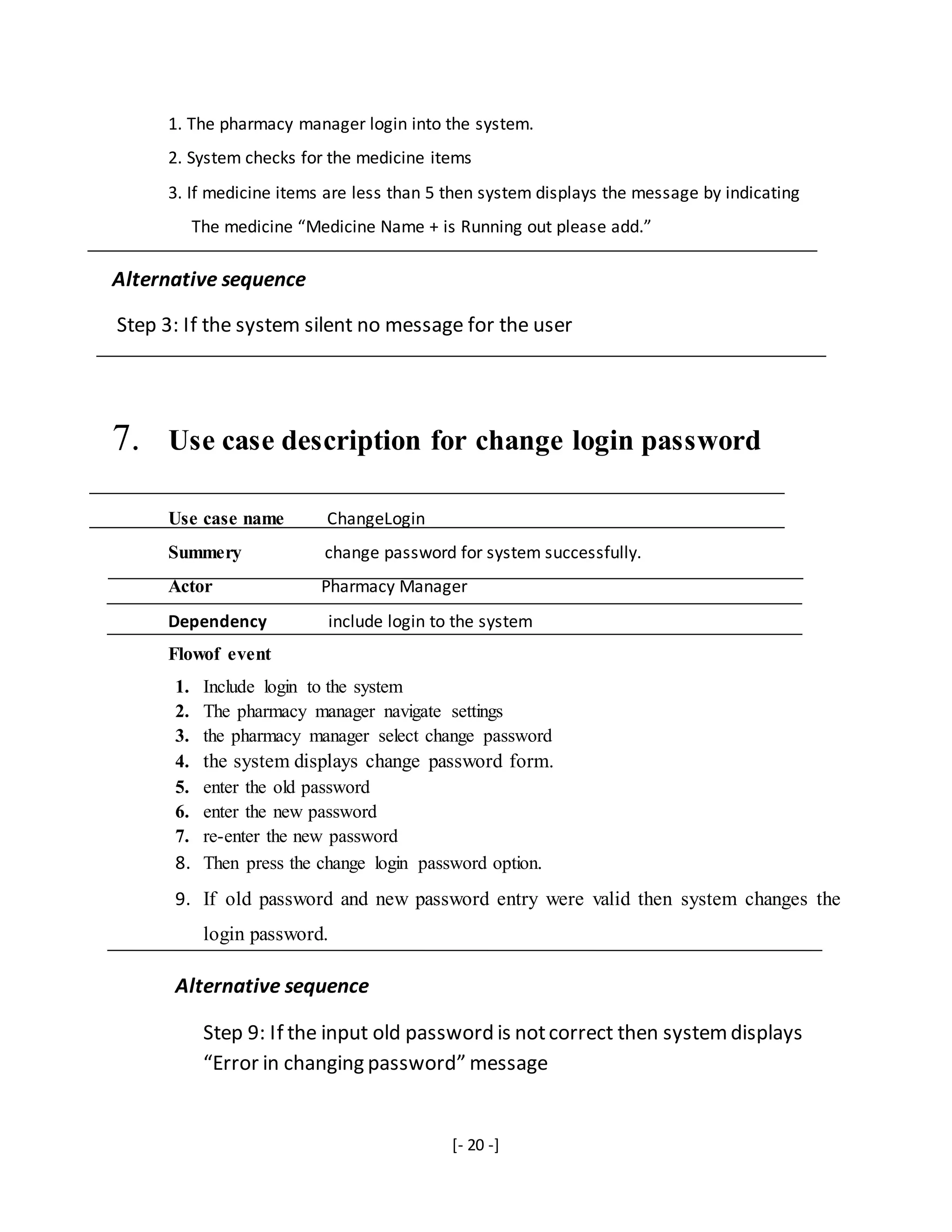 [- 20 -]
1. The pharmacy manager login into the system.
2. System checks for the medicine items
3. If medicine items are less than 5 then system displays the message by indicating
The medicine “Medicine Name + is Running out please add.”
Alternative sequence
Step 3: If the system silent no message for the user
7. Use case description for change login password
Use case name ChangeLogin
Summery change password for system successfully.
Actor Pharmacy Manager
Dependency include login to the system
Flowof event
1. Include login to the system
2. The pharmacy manager navigate settings
3. the pharmacy manager select change password
4. the system displays change password form.
5. enter the old password
6. enter the new password
7. re-enter the new password
8. Then press the change login password option.
9. If old password and new password entry were valid then system changes the
login password.
Alternative sequence
Step 9: If the input old password is notcorrect then systemdisplays
“Error in changing password” message
 