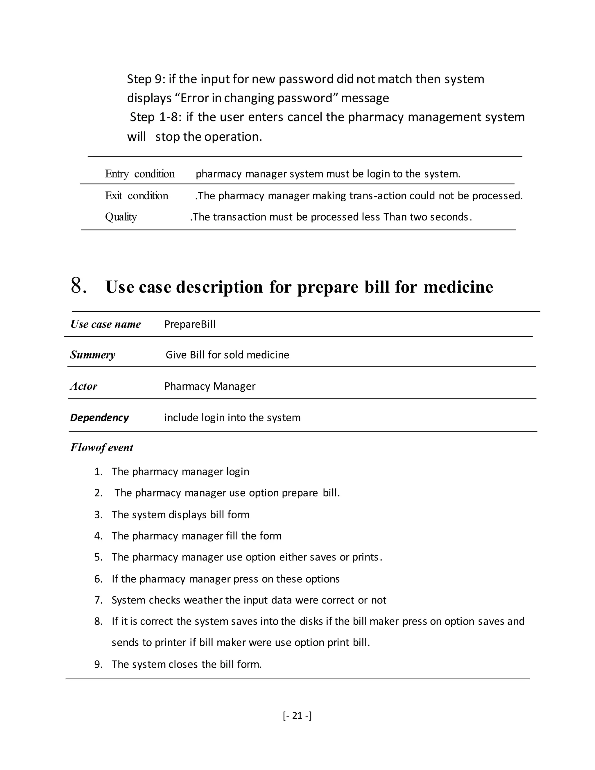 [- 21 -]
Step 9: if the input for new password did notmatch then system
displays “Error in changing password” message
Step 1-8: if the user enters cancel the pharmacy management system
will stop the operation.
Entry condition pharmacy manager system must be login to the system.
Exit condition .The pharmacy manager making trans-action could not be processed.
Quality .The transaction must be processed less Than two seconds.
8. Use case description for prepare bill for medicine
Use case name PrepareBill
Summery Give Bill for sold medicine
Actor Pharmacy Manager
Dependency include login into the system
Flowof event
1. The pharmacy manager login
2. The pharmacy manager use option prepare bill.
3. The system displays bill form
4. The pharmacy manager fill the form
5. The pharmacy manager use option either saves or prints.
6. If the pharmacy manager press on these options
7. System checks weather the input data were correct or not
8. If it is correct the system saves into the disks if the bill maker press on option saves and
sends to printer if bill maker were use option print bill.
9. The system closes the bill form.
 