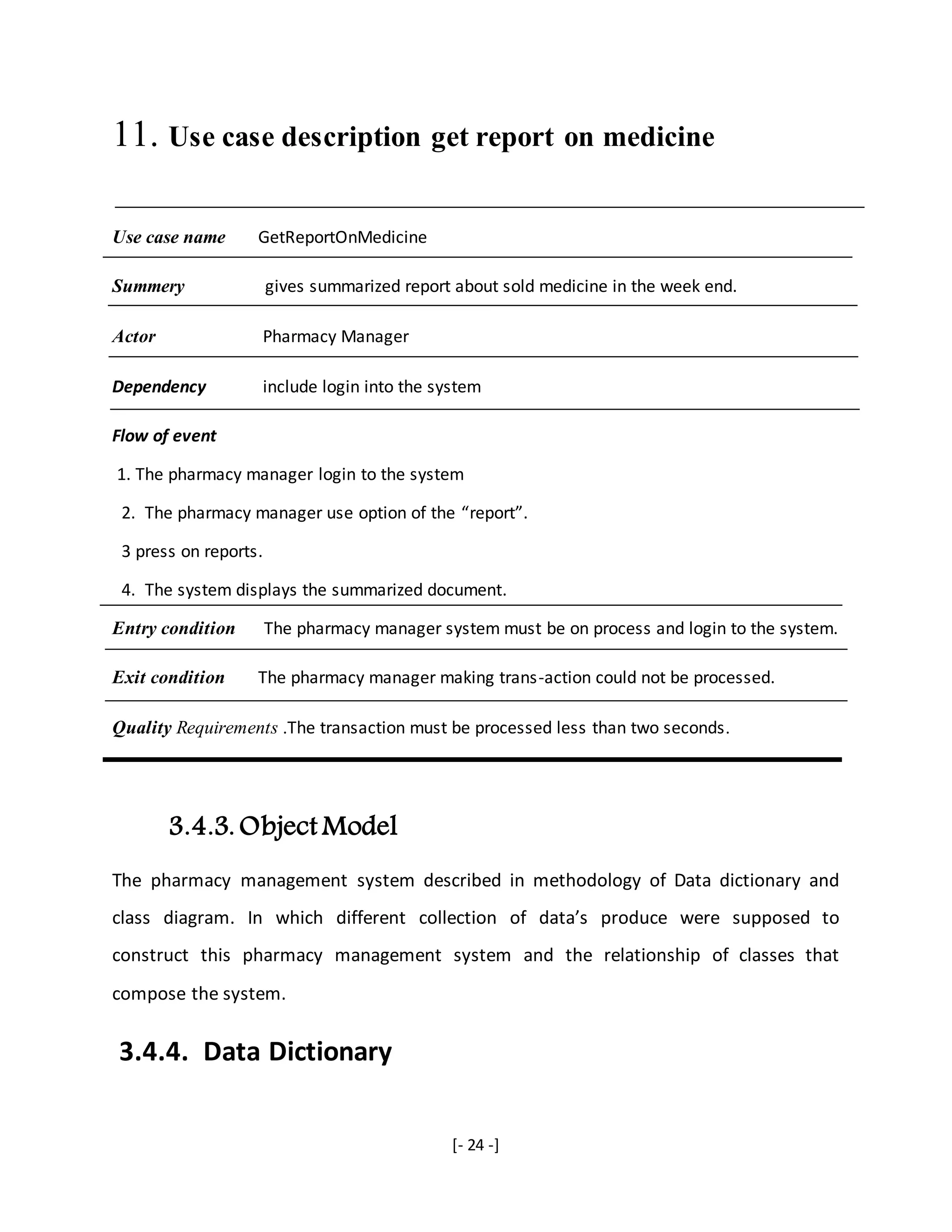 [- 24 -]
11. Use case description get report on medicine
Use case name GetReportOnMedicine
Summery gives summarized report about sold medicine in the week end.
Actor Pharmacy Manager
Dependency include login into the system
Flow of event
1. The pharmacy manager login to the system
2. The pharmacy manager use option of the “report”.
3 press on reports.
4. The system displays the summarized document.
Entry condition The pharmacy manager system must be on process and login to the system.
Exit condition The pharmacy manager making trans-action could not be processed.
Quality Requirements .The transaction must be processed less than two seconds.
3.4.3. Object Model
The pharmacy management system described in methodology of Data dictionary and
class diagram. In which different collection of data’s produce were supposed to
construct this pharmacy management system and the relationship of classes that
compose the system.
3.4.4. Data Dictionary
 