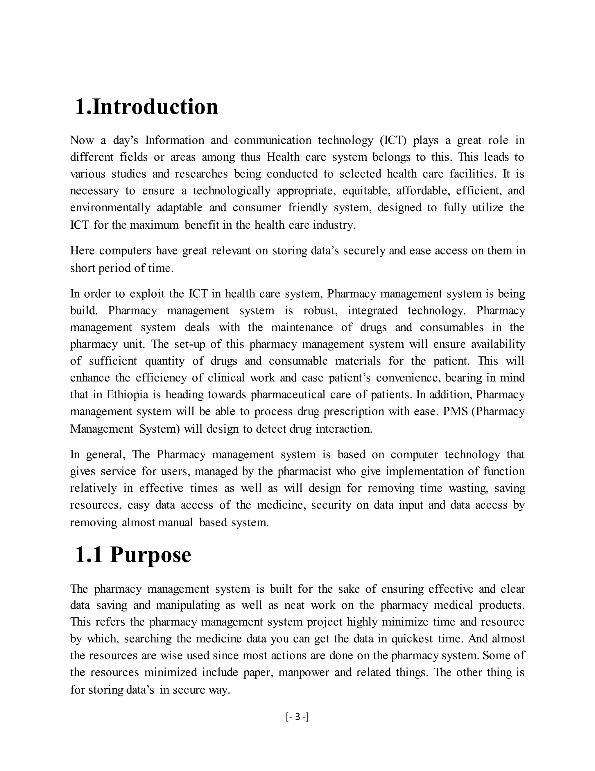 [- 3 -]
1.Introduction
Now a day’s Information and communication technology (ICT) plays a great role in
different fields or areas among thus Health care system belongs to this. This leads to
various studies and researches being conducted to selected health care facilities. It is
necessary to ensure a technologically appropriate, equitable, affordable, efficient, and
environmentally adaptable and consumer friendly system, designed to fully utilize the
ICT for the maximum benefit in the health care industry.
Here computers have great relevant on storing data’s securely and ease access on them in
short period of time.
In order to exploit the ICT in health care system, Pharmacy management system is being
build. Pharmacy management system is robust, integrated technology. Pharmacy
management system deals with the maintenance of drugs and consumables in the
pharmacy unit. The set-up of this pharmacy management system will ensure availability
of sufficient quantity of drugs and consumable materials for the patient. This will
enhance the efficiency of clinical work and ease patient’s convenience, bearing in mind
that in Ethiopia is heading towards pharmaceutical care of patients. In addition, Pharmacy
management system will be able to process drug prescription with ease. PMS (Pharmacy
Management System) will design to detect drug interaction.
In general, The Pharmacy management system is based on computer technology that
gives service for users, managed by the pharmacist who give implementation of function
relatively in effective times as well as will design for removing time wasting, saving
resources, easy data access of the medicine, security on data input and data access by
removing almost manual based system.
1.1 Purpose
The pharmacy management system is built for the sake of ensuring effective and clear
data saving and manipulating as well as neat work on the pharmacy medical products.
This refers the pharmacy management system project highly minimize time and resource
by which, searching the medicine data you can get the data in quickest time. And almost
the resources are wise used since most actions are done on the pharmacy system. Some of
the resources minimized include paper, manpower and related things. The other thing is
for storing data’s in secure way.
 