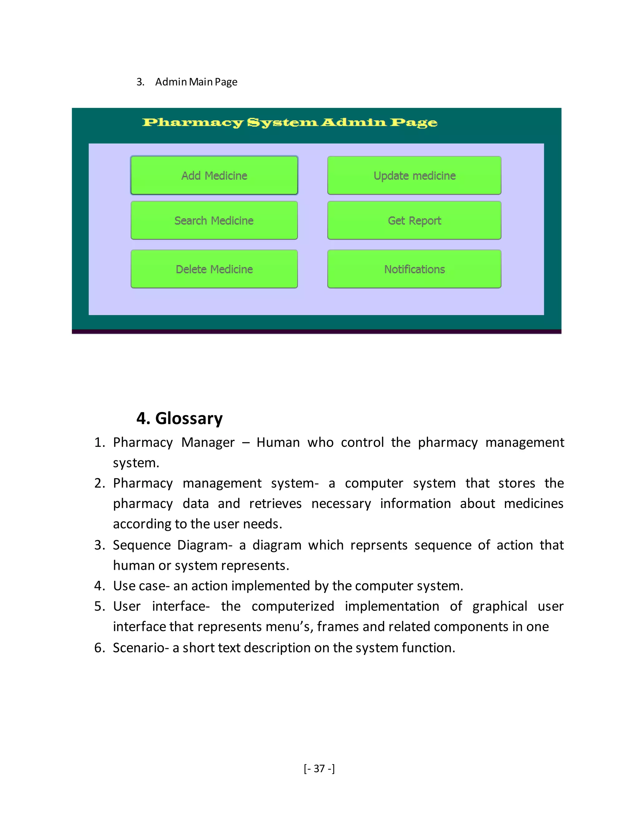 [- 37 -]
3. AdminMainPage
4. Glossary
1. Pharmacy Manager – Human who control the pharmacy management
system.
2. Pharmacy management system- a computer system that stores the
pharmacy data and retrieves necessary information about medicines
according to the user needs.
3. Sequence Diagram- a diagram which reprsents sequence of action that
human or system represents.
4. Use case- an action implemented by the computer system.
5. User interface- the computerized implementation of graphical user
interface that represents menu’s, frames and related components in one
6. Scenario- a short text description on the system function.
 