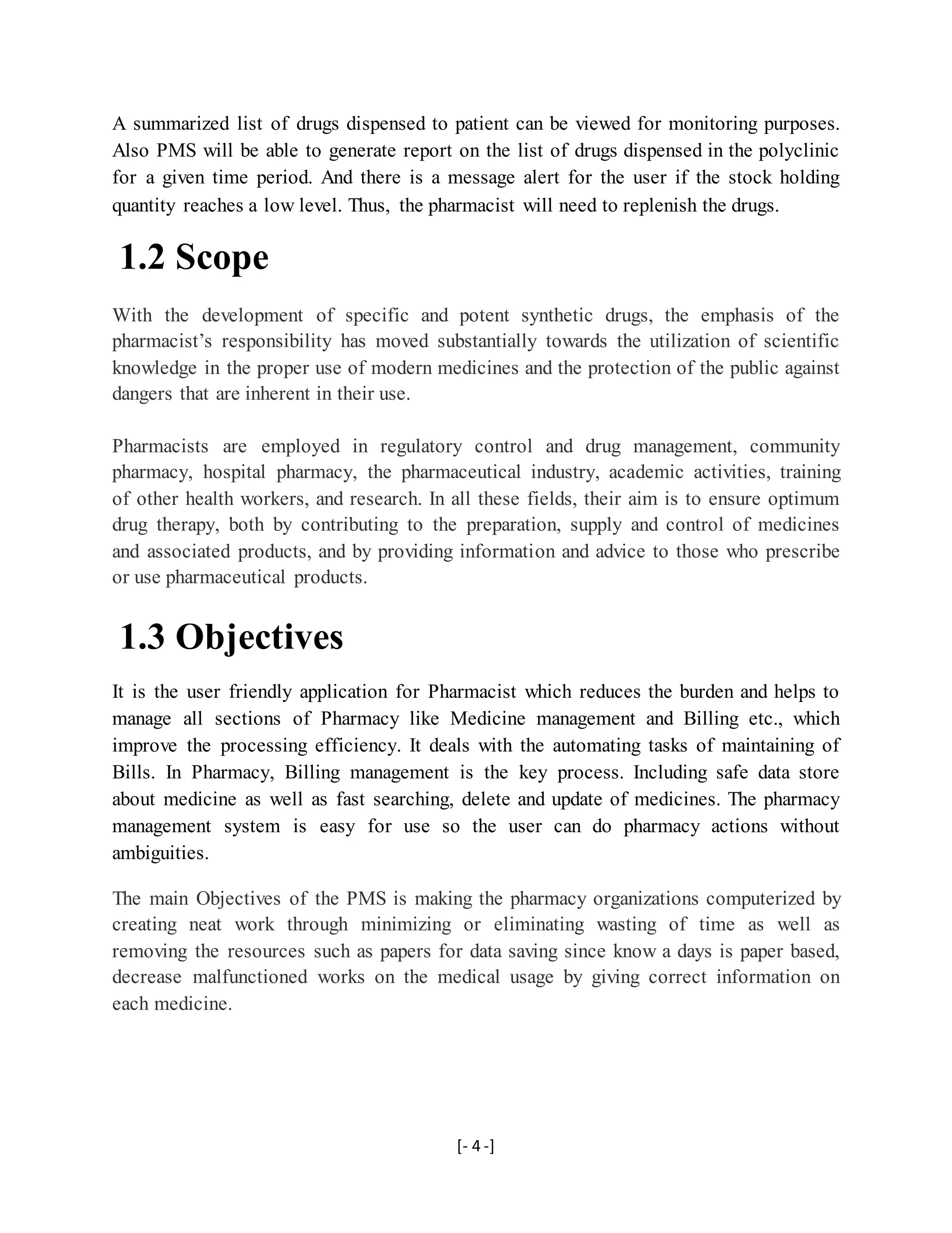 [- 4 -]
A summarized list of drugs dispensed to patient can be viewed for monitoring purposes.
Also PMS will be able to generate report on the list of drugs dispensed in the polyclinic
for a given time period. And there is a message alert for the user if the stock holding
quantity reaches a low level. Thus, the pharmacist will need to replenish the drugs.
1.2 Scope
With the development of specific and potent synthetic drugs, the emphasis of the
pharmacist’s responsibility has moved substantially towards the utilization of scientific
knowledge in the proper use of modern medicines and the protection of the public against
dangers that are inherent in their use.
Pharmacists are employed in regulatory control and drug management, community
pharmacy, hospital pharmacy, the pharmaceutical industry, academic activities, training
of other health workers, and research. In all these fields, their aim is to ensure optimum
drug therapy, both by contributing to the preparation, supply and control of medicines
and associated products, and by providing information and advice to those who prescribe
or use pharmaceutical products.
1.3 Objectives
It is the user friendly application for Pharmacist which reduces the burden and helps to
manage all sections of Pharmacy like Medicine management and Billing etc., which
improve the processing efficiency. It deals with the automating tasks of maintaining of
Bills. In Pharmacy, Billing management is the key process. Including safe data store
about medicine as well as fast searching, delete and update of medicines. The pharmacy
management system is easy for use so the user can do pharmacy actions without
ambiguities.
The main Objectives of the PMS is making the pharmacy organizations computerized by
creating neat work through minimizing or eliminating wasting of time as well as
removing the resources such as papers for data saving since know a days is paper based,
decrease malfunctioned works on the medical usage by giving correct information on
each medicine.
 