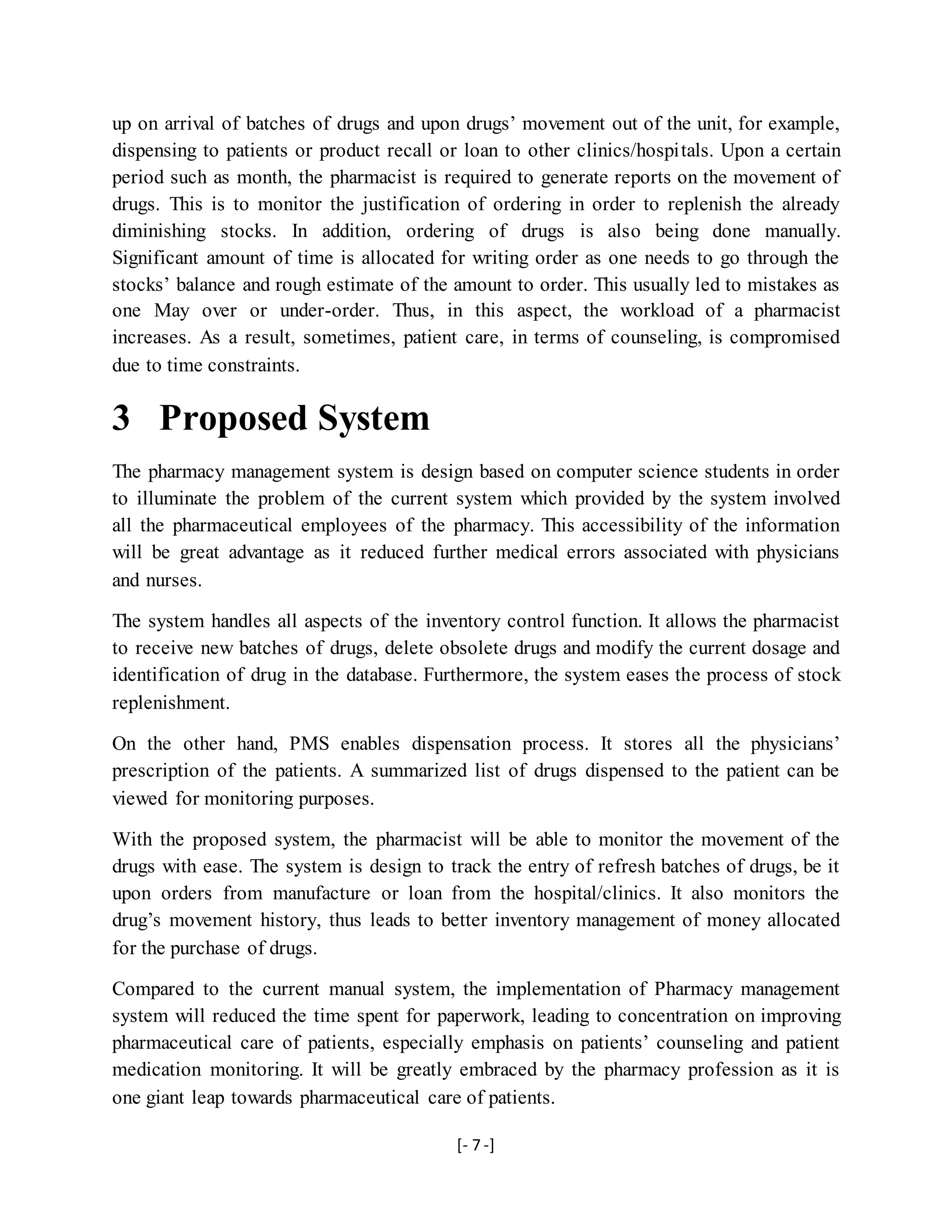 [- 7 -]
up on arrival of batches of drugs and upon drugs’ movement out of the unit, for example,
dispensing to patients or product recall or loan to other clinics/hospitals. Upon a certain
period such as month, the pharmacist is required to generate reports on the movement of
drugs. This is to monitor the justification of ordering in order to replenish the already
diminishing stocks. In addition, ordering of drugs is also being done manually.
Significant amount of time is allocated for writing order as one needs to go through the
stocks’ balance and rough estimate of the amount to order. This usually led to mistakes as
one May over or under-order. Thus, in this aspect, the workload of a pharmacist
increases. As a result, sometimes, patient care, in terms of counseling, is compromised
due to time constraints.
3 Proposed System
The pharmacy management system is design based on computer science students in order
to illuminate the problem of the current system which provided by the system involved
all the pharmaceutical employees of the pharmacy. This accessibility of the information
will be great advantage as it reduced further medical errors associated with physicians
and nurses.
The system handles all aspects of the inventory control function. It allows the pharmacist
to receive new batches of drugs, delete obsolete drugs and modify the current dosage and
identification of drug in the database. Furthermore, the system eases the process of stock
replenishment.
On the other hand, PMS enables dispensation process. It stores all the physicians’
prescription of the patients. A summarized list of drugs dispensed to the patient can be
viewed for monitoring purposes.
With the proposed system, the pharmacist will be able to monitor the movement of the
drugs with ease. The system is design to track the entry of refresh batches of drugs, be it
upon orders from manufacture or loan from the hospital/clinics. It also monitors the
drug’s movement history, thus leads to better inventory management of money allocated
for the purchase of drugs.
Compared to the current manual system, the implementation of Pharmacy management
system will reduced the time spent for paperwork, leading to concentration on improving
pharmaceutical care of patients, especially emphasis on patients’ counseling and patient
medication monitoring. It will be greatly embraced by the pharmacy profession as it is
one giant leap towards pharmaceutical care of patients.
 