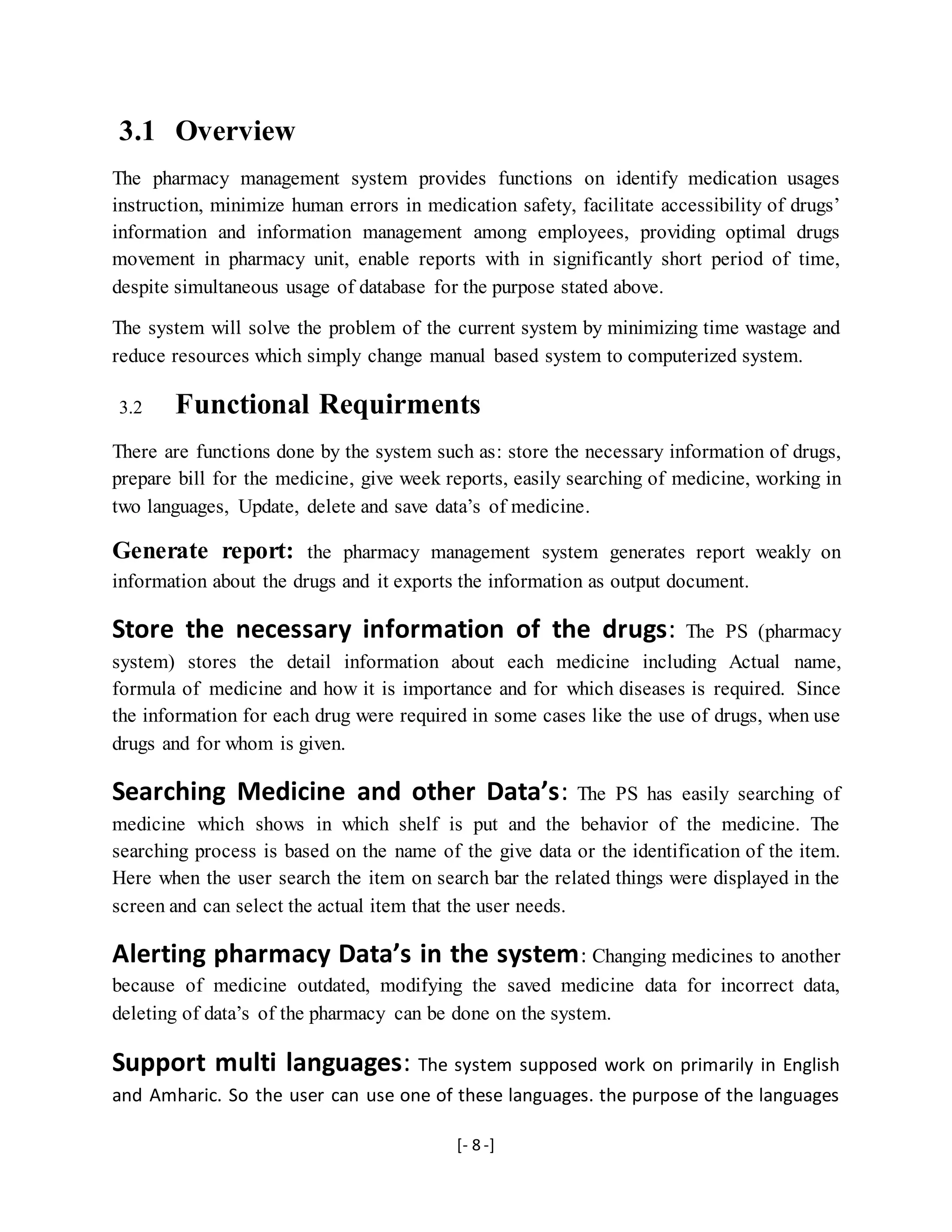 [- 8 -]
3.1 Overview
The pharmacy management system provides functions on identify medication usages
instruction, minimize human errors in medication safety, facilitate accessibility of drugs’
information and information management among employees, providing optimal drugs
movement in pharmacy unit, enable reports with in significantly short period of time,
despite simultaneous usage of database for the purpose stated above.
The system will solve the problem of the current system by minimizing time wastage and
reduce resources which simply change manual based system to computerized system.
3.2 Functional Requirments
There are functions done by the system such as: store the necessary information of drugs,
prepare bill for the medicine, give week reports, easily searching of medicine, working in
two languages, Update, delete and save data’s of medicine.
Generate report: the pharmacy management system generates report weakly on
information about the drugs and it exports the information as output document.
Store the necessary information of the drugs: The PS (pharmacy
system) stores the detail information about each medicine including Actual name,
formula of medicine and how it is importance and for which diseases is required. Since
the information for each drug were required in some cases like the use of drugs, when use
drugs and for whom is given.
Searching Medicine and other Data’s: The PS has easily searching of
medicine which shows in which shelf is put and the behavior of the medicine. The
searching process is based on the name of the give data or the identification of the item.
Here when the user search the item on search bar the related things were displayed in the
screen and can select the actual item that the user needs.
Alerting pharmacy Data’s in the system: Changing medicines to another
because of medicine outdated, modifying the saved medicine data for incorrect data,
deleting of data’s of the pharmacy can be done on the system.
Support multi languages: The system supposed work on primarily in English
and Amharic. So the user can use one of these languages. the purpose of the languages
 