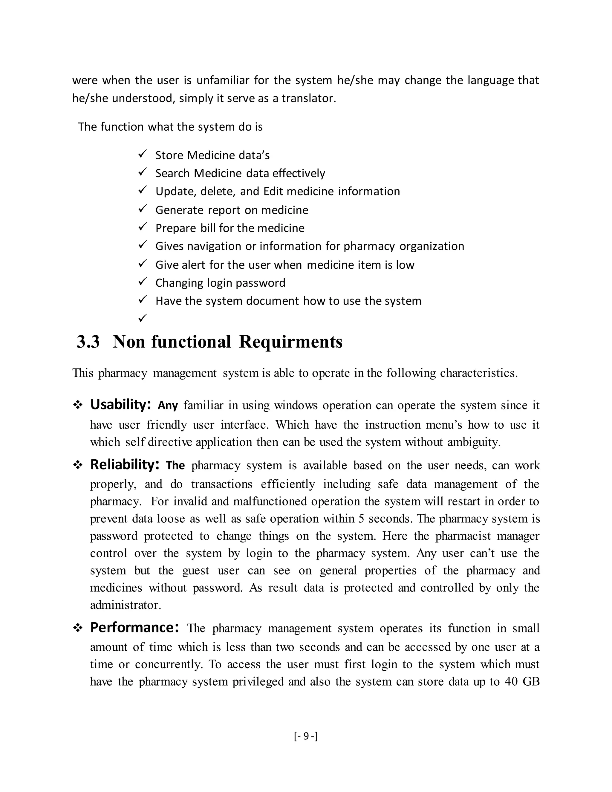 [- 9 -]
were when the user is unfamiliar for the system he/she may change the language that
he/she understood, simply it serve as a translator.
The function what the system do is
 Store Medicine data’s
 Search Medicine data effectively
 Update, delete, and Edit medicine information
 Generate report on medicine
 Prepare bill for the medicine
 Gives navigation or information for pharmacy organization
 Give alert for the user when medicine item is low
 Changing login password
 Have the system document how to use the system

3.3 Non functional Requirments
This pharmacy management system is able to operate in the following characteristics.
 Usability: Any familiar in using windows operation can operate the system since it
have user friendly user interface. Which have the instruction menu’s how to use it
which self directive application then can be used the system without ambiguity.
 Reliability: The pharmacy system is available based on the user needs, can work
properly, and do transactions efficiently including safe data management of the
pharmacy. For invalid and malfunctioned operation the system will restart in order to
prevent data loose as well as safe operation within 5 seconds. The pharmacy system is
password protected to change things on the system. Here the pharmacist manager
control over the system by login to the pharmacy system. Any user can’t use the
system but the guest user can see on general properties of the pharmacy and
medicines without password. As result data is protected and controlled by only the
administrator.
 Performance: The pharmacy management system operates its function in small
amount of time which is less than two seconds and can be accessed by one user at a
time or concurrently. To access the user must first login to the system which must
have the pharmacy system privileged and also the system can store data up to 40 GB
 