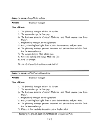 [- 12 -]
Scenario name: changeMedicineData
Actors: -Pharmacy manager
Flow of Event:
1. The pharmacy manager initiates the system.
2. The system displays the first page.
3. The first page consists of menu’s Medicine , and About pharmacy and login
Menu’s
4. the pharmacy manager enters login menu
5. the system displays login form to enter the username and password.
6. The pharmacy manager prompts username and password on available fields
that the system displays.
7. The system displays Main admin page.
8. Go on the settings and change Medicine Data
9. Save the changes
Scenario2: Change Medicine Data scenario for PMS
Scenario name: getNotificationOnMedicine
Actors: -Pharmacy manager
Flow of Event:
1. The pharmacy manager initiates the system.
2. The system displays the first page.
3. The first page consists of menu’s Medicine , and About pharmacy and login
Menu’s
4. the pharmacy manager enters login menu
5. the system displays login form to enter the username and password.
6. The pharmacy manager prompts username and password on available fields
that the system displays.
7. If there is low medicine items the system displays alert
Scenario3: getNotificationOnMedicine scenario for PMS
 