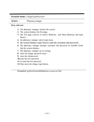 [- 13 -]
Scenario name: ChangeLoginPassword
Actors: -Pharmacy manager
Flow of Event:
1. The pharmacy manager initiates the system.
2. The system displays the first page.
3. The first page consists of menu’s Medicine , and About pharmacy and login
Menu’s
4. the pharmacy manager enters login menu
5. the system displays login form to enter the username and password.
6. The pharmacy manager prompts username and password on available fields
that the system displays.
7. The pharmacy manager go on settings
8. Enter the change password menu
9. enter the old password
10.enter the new password
11.re-enter the new password
12.Then press the change login button.
Scenario4: getNotificationOnMedicine scenario for PMS
 